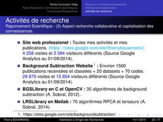 Partie Curriculum Vitae
Partie Recherche (Contributions Scientiﬁques)
Conclusions/Perspectives
Parcours universitaire/professionel.
Activités d’enseignements.
Activités de recherche.
Activités de recherche
Rayonnement Scientiﬁque - (3) Aspect recherche collaborative et capitalisation des
connaissances.
Site web professionel : Toutes mes activités et mes
publications. (https ://sites.google.com/site/thierrybouwmans/)
4 258 visites et 2 584 visiteurs différents (Source Google
Analytics au 01/09/2014).
Background Subtraction Website 1
: Environ 1500
publications recensées et classées + 20 datasets + 70 codes.
29 870 visites et 15 854 visiteurs différents (Source Google
Analytics au 01/09/2014).
BGSLibrary en C et OpenCV : 35 algorithmes de background
subtraction (A. Sobral, 2012).
LRSLibrary en Matlab : 70 algorithmes RPCA et tenseurs (A.
Sobral, 2014).
1. https://sites.google.com/site/backgroundsubtraction/
Thierry BOUWMANS Habilitation à Diriger des Recherches 14/11/2014 20 / 77
 
