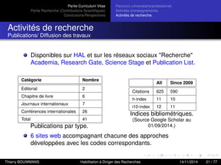 Partie Curriculum Vitae
Partie Recherche (Contributions Scientiﬁques)
Conclusions/Perspectives
Parcours universitaire/professionel.
Activités d’enseignements.
Activités de recherche.
Activités de recherche
Publications/ Diffusion des travaux
Disponibles sur HAL et sur les réseaux sociaux "Recherche"
Academia, Research Gate, Science Stage et Publication List.
Catégorie Nombre
Editorial 2
Chapitre de livre 6
Journaux internationaux 7
Conférences internationales 26
Total 41
Publications par type.
All Since 2009
Citations 625 590
h-index 11 10
i10-index 12 11
Indices bibliométriques.
(Source Google Scholar au
01/09/2014.)
6 sites web accompagnant chacune des approches
développées avec les codes correspondants.
Thierry BOUWMANS Habilitation à Diriger des Recherches 14/11/2014 21 / 77
 