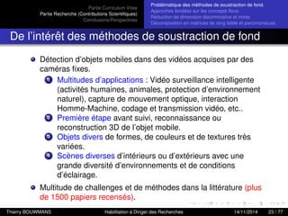 Partie Curriculum Vitae
Partie Recherche (Contributions Scientiﬁques)
Conclusions/Perspectives
Problèmatique des méthodes de soustraction de fond.
Approches fondées sur les concepts ﬂous.
Réduction de dimension discriminative et mixte.
Décomposition en matrices de rang faible et parcimonieuse.
De l’intérêt des méthodes de soustraction de fond
Détection d’objets mobiles dans des vidéos acquises par des
caméras ﬁxes.
1 Multitudes d’applications : Vidéo surveillance intelligente
(activités humaines, animales, protection d’environnement
naturel), capture de mouvement optique, interaction
Homme-Machine, codage et transmission vidéo, etc..
2 Première étape avant suivi, reconnaissance ou
reconstruction 3D de l’objet mobile.
3 Objets divers de formes, de couleurs et de textures très
variées.
4 Scènes diverses d’intérieurs ou d’extérieurs avec une
grande diversité d’environnements et de conditions
d’éclairage.
Multitude de challenges et de méthodes dans la littérature (plus
de 1500 papiers recensés).
Thierry BOUWMANS Habilitation à Diriger des Recherches 14/11/2014 23 / 77
 