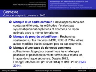 Partie Curriculum Vitae
Partie Recherche (Contributions Scientiﬁques)
Conclusions/Perspectives
Problèmatique des méthodes de soustraction de fond.
Approches fondées sur les concepts ﬂous.
Réduction de dimension discriminative et mixte.
Décomposition en matrices de rang faible et parcimonieuse.
Contexte.
Constat et analyse du domaine en 2005.
1 Manque d’un cadre commun : Développées dans des
contextes différents, les méthodes n’étaient pas
systématiquement explicitées et abordées de façon
optimale avec le même formalisme.
2 Manque de progrès scientiﬁque : Recherches
seulement sur les modèles (MOG, KDE et PCA), et les
autres modèles étaient souvent peu ou pas examinés.
3 Manque d’une base de données commune
sufﬁsamment large pour couvrir tous les challenges
possibles et possédant la vérité-terrain pour toutes les
images de chaque séquence. Depuis 2012,
ChangeDetection.net (2012 et 2014) et BMC 2012 (BMC
2014).
Thierry BOUWMANS Habilitation à Diriger des Recherches 14/11/2014 27 / 77
 