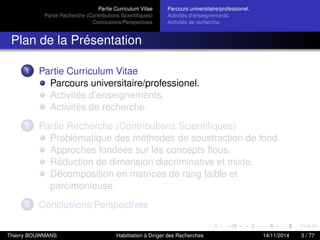 Partie Curriculum Vitae
Partie Recherche (Contributions Scientiﬁques)
Conclusions/Perspectives
Parcours universitaire/professionel.
Activités d’enseignements.
Activités de recherche.
Plan de la Présentation
1 Partie Curriculum Vitae
Parcours universitaire/professionel.
Activités d’enseignements.
Activités de recherche.
2 Partie Recherche (Contributions Scientiﬁques)
Problèmatique des méthodes de soustraction de fond.
Approches fondées sur les concepts ﬂous.
Réduction de dimension discriminative et mixte.
Décomposition en matrices de rang faible et
parcimonieuse.
3 Conclusions/Perspectives
Thierry BOUWMANS Habilitation à Diriger des Recherches 14/11/2014 3 / 77
 