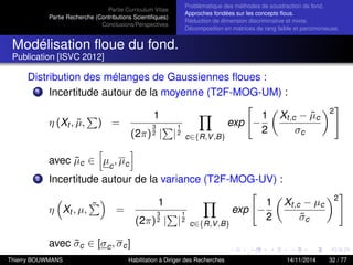 Partie Curriculum Vitae
Partie Recherche (Contributions Scientiﬁques)
Conclusions/Perspectives
Problèmatique des méthodes de soustraction de fond.
Approches fondées sur les concepts ﬂous.
Réduction de dimension discriminative et mixte.
Décomposition en matrices de rang faible et parcimonieuse.
Modélisation ﬂoue du fond.
Publication [ISVC 2012]
Distribution des mélanges de Gaussiennes ﬂoues :
1 Incertitude autour de la moyenne (T2F-MOG-UM) :
η (Xt , ˜µ, ) =
1
(2π)
3
2 | |
1
2
c∈{R,V,B}
exp −
1
2
Xt,c − ˜µc
σc
2
avec ˜µc ∈ µc
, µc
2 Incertitude autour de la variance (T2F-MOG-UV) :
η Xt , µ, ˜ =
1
(2π)
3
2 | |
1
2
c∈{R,V,B}
exp −
1
2
Xt,c − µc
˜σc
2
avec ˜σc ∈ [σc, σc]
Thierry BOUWMANS Habilitation à Diriger des Recherches 14/11/2014 32 / 77
 