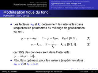 Partie Curriculum Vitae
Partie Recherche (Contributions Scientiﬁques)
Conclusions/Perspectives
Problèmatique des méthodes de soustraction de fond.
Approches fondées sur les concepts ﬂous.
Réduction de dimension discriminative et mixte.
Décomposition en matrices de rang faible et parcimonieuse.
Modélisation ﬂoue du fond.
Publication [ISVC 2012]
Les facteurs km et kν déterminent les intervalles dans
lesquelles les paramètres du mélange de gaussiennes
varient :
µ = µ − kmσ, µ = µ + kmσ, km ∈ [0, 3] , (1)
σ = kνσ, σ =
1
kν
σ, kν ∈ [0.3, 1] . (2)
car 99% des données sont dans l’intervalle
[µ − 3σ, µ + 3σ].
Résultats optimaux pour les valeurs (expérimentales) :
km = 2 et kv = 0.9.
Thierry BOUWMANS Habilitation à Diriger des Recherches 14/11/2014 33 / 77
 