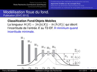 Partie Curriculum Vitae
Partie Recherche (Contributions Scientiﬁques)
Conclusions/Perspectives
Problèmatique des méthodes de soustraction de fond.
Approches fondées sur les concepts ﬂous.
Réduction de dimension discriminative et mixte.
Décomposition en matrices de rang faible et parcimonieuse.
Modélisation ﬂoue du fond.
Publication [ISVC 2012]
Classiﬁcation Fond/Objets Mobiles
La longueur H (X) = ln (h (X)) − ln h (X) qui décrit
l’incertitude de l’entrée X au T2-EF. H minimum quand
incertitude minimale.
Thierry BOUWMANS Habilitation à Diriger des Recherches 14/11/2014 34 / 77
 
