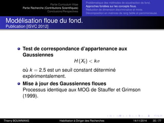 Partie Curriculum Vitae
Partie Recherche (Contributions Scientiﬁques)
Conclusions/Perspectives
Problèmatique des méthodes de soustraction de fond.
Approches fondées sur les concepts ﬂous.
Réduction de dimension discriminative et mixte.
Décomposition en matrices de rang faible et parcimonieuse.
Modélisation ﬂoue du fond.
Publication [ISVC 2012]
Test de correspondance d’appartenance aux
Gaussiennes
H (Xt ) < kσ
où k = 2.5 est un seuil constant déterminé
expérimentalement.
Mise à jour des Gaussiennes ﬂoues
Processus identique aux MOG de Stauffer et Grimson
(1999).
Thierry BOUWMANS Habilitation à Diriger des Recherches 14/11/2014 35 / 77
 