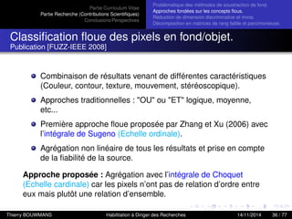 Partie Curriculum Vitae
Partie Recherche (Contributions Scientiﬁques)
Conclusions/Perspectives
Problèmatique des méthodes de soustraction de fond.
Approches fondées sur les concepts ﬂous.
Réduction de dimension discriminative et mixte.
Décomposition en matrices de rang faible et parcimonieuse.
Classiﬁcation ﬂoue des pixels en fond/objet.
Publication [FUZZ-IEEE 2008]
Combinaison de résultats venant de différentes caractéristiques
(Couleur, contour, texture, mouvement, stéréoscopique).
Approches traditionnelles : "OU" ou "ET" logique, moyenne,
etc...
Première approche ﬂoue proposée par Zhang et Xu (2006) avec
l’intégrale de Sugeno (Echelle ordinale).
Agrégation non linéaire de tous les résultats et prise en compte
de la ﬁabilité de la source.
Approche proposée : Agrégation avec l’intégrale de Choquet
(Echelle cardinale) car les pixels n’ont pas de relation d’ordre entre
eux mais plutôt une relation d’ensemble.
Thierry BOUWMANS Habilitation à Diriger des Recherches 14/11/2014 36 / 77
 