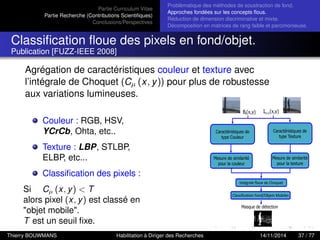 Partie Curriculum Vitae
Partie Recherche (Contributions Scientiﬁques)
Conclusions/Perspectives
Problèmatique des méthodes de soustraction de fond.
Approches fondées sur les concepts ﬂous.
Réduction de dimension discriminative et mixte.
Décomposition en matrices de rang faible et parcimonieuse.
Classiﬁcation ﬂoue des pixels en fond/objet.
Publication [FUZZ-IEEE 2008]
Agrégation de caractéristiques couleur et texture avec
l’intégrale de Choquet (Cµ (x, y)) pour plus de robustesse
aux variations lumineuses.
Couleur : RGB, HSV,
YCrCb, Ohta, etc..
Texture : LBP, STLBP,
ELBP, etc...
Classiﬁcation des pixels :
Si Cµ (x, y) < T
alors pixel (x, y) est classé en
"objet mobile".
T est un seuil ﬁxe.
Thierry BOUWMANS Habilitation à Diriger des Recherches 14/11/2014 37 / 77
 