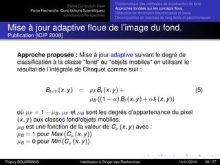 Partie Curriculum Vitae
Partie Recherche (Contributions Scientiﬁques)
Conclusions/Perspectives
Problèmatique des méthodes de soustraction de fond.
Approches fondées sur les concepts ﬂous.
Réduction de dimension discriminative et mixte.
Décomposition en matrices de rang faible et parcimonieuse.
Mise à jour adaptive ﬂoue de l’image du fond.
Publication [ICIP 2008]
Approche proposée : Mise à jour adaptive suivant le degré de
classiﬁcation à la classe "fond" ou "objets mobiles" en utilisant le
résultat de l’intégrale de Choquet comme suit :
Bt+1 (x, y) = µF Bt (x, y) + (5)
µB ((1 − α) Bt (x, y) + αIt (x, y))
où µF = 1 − µB. µF et µB sont les degrés d’appartenance du pixel
(x, y) aux classes fond/objets mobiles.
µB est une fonction de la valeur de Cµ (x, y) avec :
µB = 1 pour Max (Cµ (x, y))
µB = 0 pour Min (Cµ (x, y))
Thierry BOUWMANS Habilitation à Diriger des Recherches 14/11/2014 39 / 77
 