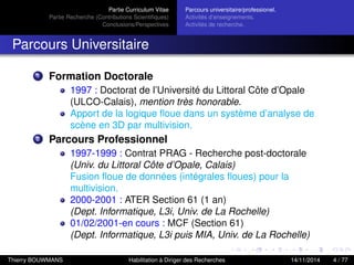 Partie Curriculum Vitae
Partie Recherche (Contributions Scientiﬁques)
Conclusions/Perspectives
Parcours universitaire/professionel.
Activités d’enseignements.
Activités de recherche.
Parcours Universitaire
1 Formation Doctorale
1997 : Doctorat de l’Université du Littoral Côte d’Opale
(ULCO-Calais), mention très honorable.
Apport de la logique ﬂoue dans un système d’analyse de
scène en 3D par multivision.
2 Parcours Professionnel
1997-1999 : Contrat PRAG - Recherche post-doctorale
(Univ. du Littoral Côte d’Opale, Calais)
Fusion ﬂoue de données (intégrales ﬂoues) pour la
multivision.
2000-2001 : ATER Section 61 (1 an)
(Dept. Informatique, L3i, Univ. de La Rochelle)
01/02/2001-en cours : MCF (Section 61)
(Dept. Informatique, L3i puis MIA, Univ. de La Rochelle)
Thierry BOUWMANS Habilitation à Diriger des Recherches 14/11/2014 4 / 77
 
