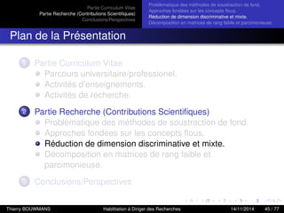Partie Curriculum Vitae
Partie Recherche (Contributions Scientiﬁques)
Conclusions/Perspectives
Problèmatique des méthodes de soustraction de fond.
Approches fondées sur les concepts ﬂous.
Réduction de dimension discriminative et mixte.
Décomposition en matrices de rang faible et parcimonieuse.
Plan de la Présentation
1 Partie Curriculum Vitae
Parcours universitaire/professionel.
Activités d’enseignements.
Activités de recherche.
2 Partie Recherche (Contributions Scientiﬁques)
Problèmatique des méthodes de soustraction de fond.
Approches fondées sur les concepts ﬂous.
Réduction de dimension discriminative et mixte.
Décomposition en matrices de rang faible et
parcimonieuse.
3 Conclusions/Perspectives
Thierry BOUWMANS Habilitation à Diriger des Recherches 14/11/2014 45 / 77
 
