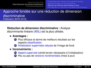 Partie Curriculum Vitae
Partie Recherche (Contributions Scientiﬁques)
Conclusions/Perspectives
Problèmatique des méthodes de soustraction de fond.
Approches fondées sur les concepts ﬂous.
Réduction de dimension discriminative et mixte.
Décomposition en matrices de rang faible et parcimonieuse.
Approche fondée sur une réduction de dimension
discriminative
Publication [MVA 2012]
Réduction de dimension discriminative : Analyse
discriminante linéaire (ADL) est la plus utilisée.
Avantages :
1 Plus efﬁcace et donne de meilleurs résultats sur les
aspects classiﬁcation.
2 Initialisation supervisée robuste de l’image de fond.
Inconvénients :
1 Aspect supervisé (vérité-terrain nécessaire à l’initialisation)
2 Peu ou pas de versions incrémentales (mise à jour)
Thierry BOUWMANS Habilitation à Diriger des Recherches 14/11/2014 48 / 77
 
