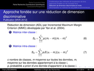 Partie Curriculum Vitae
Partie Recherche (Contributions Scientiﬁques)
Conclusions/Perspectives
Problèmatique des méthodes de soustraction de fond.
Approches fondées sur les concepts ﬂous.
Réduction de dimension discriminative et mixte.
Décomposition en matrices de rang faible et parcimonieuse.
Approche fondée sur une réduction de dimension
discriminative
Publication [MVA 2012]
Réduction de dimension (ADL) par Incremental Maximum Margin
Criterion (IMMC) développée par Yan et al. (2004).
1 Matrice inter-classe :
Sb =
c
i=1
pi (mi − m)(mi − m)T
(6)
2 Matrice intra-classe :
Sw =
c
i=1
pi E(ui − mi )(ui − mi )T
(7)
c nombre de classes, m moyenne sur toutes les données, mi
moyenne sur les données appartennant à la classe i,
pi probabilité a priori d’une donnée d’appartenir à la classe i.
Thierry BOUWMANS Habilitation à Diriger des Recherches 14/11/2014 49 / 77
 