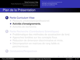 Partie Curriculum Vitae
Partie Recherche (Contributions Scientiﬁques)
Conclusions/Perspectives
Parcours universitaire/professionel.
Activités d’enseignements.
Activités de recherche.
Plan de la Présentation
1 Partie Curriculum Vitae
Parcours universitaire/professionel.
Activités d’enseignements.
Activités de recherche.
2 Partie Recherche (Contributions Scientiﬁques)
Problèmatique des méthodes de soustraction de fond.
Approches fondées sur les concepts ﬂous.
Réduction de dimension discriminative et mixte.
Décomposition en matrices de rang faible et
parcimonieuse.
3 Conclusions/Perspectives
Thierry BOUWMANS Habilitation à Diriger des Recherches 14/11/2014 5 / 77
 