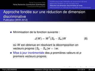 Partie Curriculum Vitae
Partie Recherche (Contributions Scientiﬁques)
Conclusions/Perspectives
Problèmatique des méthodes de soustraction de fond.
Approches fondées sur les concepts ﬂous.
Réduction de dimension discriminative et mixte.
Décomposition en matrices de rang faible et parcimonieuse.
Approche fondée sur une réduction de dimension
discriminative
Publication [MVA 2012]
Minimisation de la fonction suivante :
J(W) = WT
(Sb − Sw )W (8)
où W est obtenue en résolvant la décomposition en
vecteurs propres (Sb − Sw )w = λw.
Mise à jour incrémentale des p premières valeurs et p
premiers vecteurs propres.
Thierry BOUWMANS Habilitation à Diriger des Recherches 14/11/2014 50 / 77
 