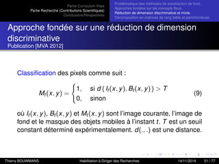 Partie Curriculum Vitae
Partie Recherche (Contributions Scientiﬁques)
Conclusions/Perspectives
Problèmatique des méthodes de soustraction de fond.
Approches fondées sur les concepts ﬂous.
Réduction de dimension discriminative et mixte.
Décomposition en matrices de rang faible et parcimonieuse.
Approche fondée sur une réduction de dimension
discriminative
Publication [MVA 2012]
Classiﬁcation des pixels comme suit :
Mt (x, y) =
1, si d (It (x, y), Bt (x, y)) > T
0, sinon
(9)
où It (x, y), Bt (x, y) et Mt (x, y) sont l’image courante, l’image de
fond et le masque des objets mobiles à l’instant t. T est un seuil
constant déterminé expérimentalement. d(., .) est une distance.
Thierry BOUWMANS Habilitation à Diriger des Recherches 14/11/2014 51 / 77
 