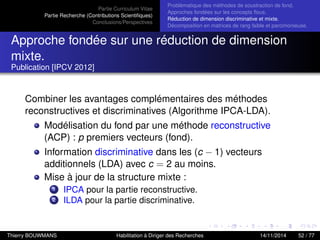 Partie Curriculum Vitae
Partie Recherche (Contributions Scientiﬁques)
Conclusions/Perspectives
Problèmatique des méthodes de soustraction de fond.
Approches fondées sur les concepts ﬂous.
Réduction de dimension discriminative et mixte.
Décomposition en matrices de rang faible et parcimonieuse.
Approche fondée sur une réduction de dimension
mixte.
Publication [IPCV 2012]
Combiner les avantages complémentaires des méthodes
reconstructives et discriminatives (Algorithme IPCA-LDA).
Modélisation du fond par une méthode reconstructive
(ACP) : p premiers vecteurs (fond).
Information discriminative dans les (c − 1) vecteurs
additionnels (LDA) avec c = 2 au moins.
Mise à jour de la structure mixte :
1 IPCA pour la partie reconstructive.
2 ILDA pour la partie discriminative.
Thierry BOUWMANS Habilitation à Diriger des Recherches 14/11/2014 52 / 77
 