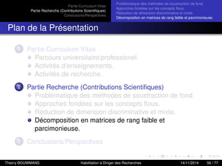 Partie Curriculum Vitae
Partie Recherche (Contributions Scientiﬁques)
Conclusions/Perspectives
Problèmatique des méthodes de soustraction de fond.
Approches fondées sur les concepts ﬂous.
Réduction de dimension discriminative et mixte.
Décomposition en matrices de rang faible et parcimonieuse.
Plan de la Présentation
1 Partie Curriculum Vitae
Parcours universitaire/professionel.
Activités d’enseignements.
Activités de recherche.
2 Partie Recherche (Contributions Scientiﬁques)
Problèmatique des méthodes de soustraction de fond.
Approches fondées sur les concepts ﬂous.
Réduction de dimension discriminative et mixte.
Décomposition en matrices de rang faible et
parcimonieuse.
3 Conclusions/Perspectives
Thierry BOUWMANS Habilitation à Diriger des Recherches 14/11/2014 56 / 77
 