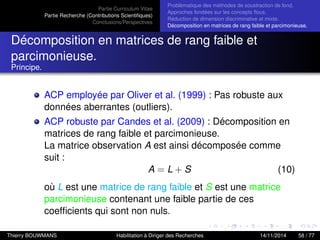 Partie Curriculum Vitae
Partie Recherche (Contributions Scientiﬁques)
Conclusions/Perspectives
Problèmatique des méthodes de soustraction de fond.
Approches fondées sur les concepts ﬂous.
Réduction de dimension discriminative et mixte.
Décomposition en matrices de rang faible et parcimonieuse.
Décomposition en matrices de rang faible et
parcimonieuse.
Principe.
ACP employée par Oliver et al. (1999) : Pas robuste aux
données aberrantes (outliers).
ACP robuste par Candes et al. (2009) : Décomposition en
matrices de rang faible et parcimonieuse.
La matrice observation A est ainsi décomposée comme
suit :
A = L + S (10)
où L est une matrice de rang faible et S est une matrice
parcimonieuse contenant une faible partie de ces
coefﬁcients qui sont non nuls.
Thierry BOUWMANS Habilitation à Diriger des Recherches 14/11/2014 58 / 77
 