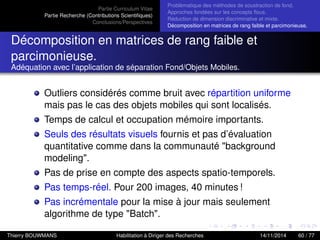 Partie Curriculum Vitae
Partie Recherche (Contributions Scientiﬁques)
Conclusions/Perspectives
Problèmatique des méthodes de soustraction de fond.
Approches fondées sur les concepts ﬂous.
Réduction de dimension discriminative et mixte.
Décomposition en matrices de rang faible et parcimonieuse.
Décomposition en matrices de rang faible et
parcimonieuse.
Adéquation avec l’application de séparation Fond/Objets Mobiles.
Outliers considérés comme bruit avec répartition uniforme
mais pas le cas des objets mobiles qui sont localisés.
Temps de calcul et occupation mémoire importants.
Seuls des résultats visuels fournis et pas d’évaluation
quantitative comme dans la communauté "background
modeling".
Pas de prise en compte des aspects spatio-temporels.
Pas temps-réel. Pour 200 images, 40 minutes !
Pas incrémentale pour la mise à jour mais seulement
algorithme de type "Batch".
Thierry BOUWMANS Habilitation à Diriger des Recherches 14/11/2014 60 / 77
 