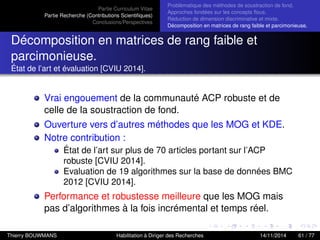 Partie Curriculum Vitae
Partie Recherche (Contributions Scientiﬁques)
Conclusions/Perspectives
Problèmatique des méthodes de soustraction de fond.
Approches fondées sur les concepts ﬂous.
Réduction de dimension discriminative et mixte.
Décomposition en matrices de rang faible et parcimonieuse.
Décomposition en matrices de rang faible et
parcimonieuse.
État de l’art et évaluation [CVIU 2014].
Vrai engouement de la communauté ACP robuste et de
celle de la soustraction de fond.
Ouverture vers d’autres méthodes que les MOG et KDE.
Notre contribution :
État de l’art sur plus de 70 articles portant sur l’ACP
robuste [CVIU 2014].
Evaluation de 19 algorithmes sur la base de données BMC
2012 [CVIU 2014].
Performance et robustesse meilleure que les MOG mais
pas d’algorithmes à la fois incrémental et temps réel.
Thierry BOUWMANS Habilitation à Diriger des Recherches 14/11/2014 61 / 77
 