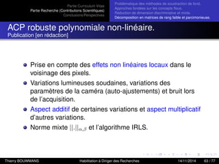 Partie Curriculum Vitae
Partie Recherche (Contributions Scientiﬁques)
Conclusions/Perspectives
Problèmatique des méthodes de soustraction de fond.
Approches fondées sur les concepts ﬂous.
Réduction de dimension discriminative et mixte.
Décomposition en matrices de rang faible et parcimonieuse.
ACP robuste polynomiale non-linéaire.
Publication [en rédaction]
Prise en compte des effets non linéaires locaux dans le
voisinage des pixels.
Variations lumineuses soudaines, variations des
paramètres de la caméra (auto-ajustements) et bruit lors
de l’acquisition.
Aspect additif de certaines variations et aspect multiplicatif
d’autres variations.
Norme mixte ||.||α,β et l’algorithme IRLS.
Thierry BOUWMANS Habilitation à Diriger des Recherches 14/11/2014 63 / 77
 
