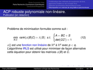 Partie Curriculum Vitae
Partie Recherche (Contributions Scientiﬁques)
Conclusions/Perspectives
Problèmatique des méthodes de soustraction de fond.
Approches fondées sur les concepts ﬂous.
Réduction de dimension discriminative et mixte.
Décomposition en matrices de rang faible et parcimonieuse.
ACP robuste polynomiale non-linéaire.
Publication [en rédaction]
Problème de minimisation formulée comme suit :
min
B,C
rank(φ(B)C) + λ||S|| s.t.
A = BC + S
det(CC ) = 1
(12)
φ() est une fonction non linéaire de Rp à Rq avec p < q.
L’algorithme IRLS est utilisé pour minimiser de façon alternative
cette équation pour obtenir les matrices φ(B) et C.
Thierry BOUWMANS Habilitation à Diriger des Recherches 14/11/2014 64 / 77
 