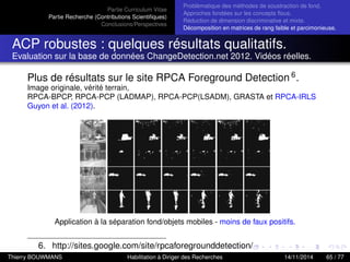 Partie Curriculum Vitae
Partie Recherche (Contributions Scientiﬁques)
Conclusions/Perspectives
Problèmatique des méthodes de soustraction de fond.
Approches fondées sur les concepts ﬂous.
Réduction de dimension discriminative et mixte.
Décomposition en matrices de rang faible et parcimonieuse.
ACP robustes : quelques résultats qualitatifs.
Evaluation sur la base de données ChangeDetection.net 2012. Vidéos réelles.
Plus de résultats sur le site RPCA Foreground Detection 6.
Image originale, vérité terrain,
RPCA-BPCP, RPCA-PCP (LADMAP), RPCA-PCP(LSADM), GRASTA et RPCA-IRLS
Guyon et al. (2012).
Application à la séparation fond/objets mobiles - moins de faux positifs.
6. http://sites.google.com/site/rpcaforegrounddetection/
Thierry BOUWMANS Habilitation à Diriger des Recherches 14/11/2014 65 / 77
 
