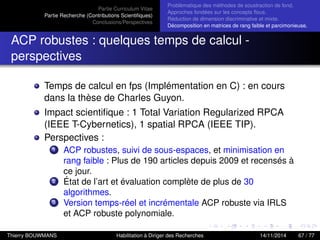 Partie Curriculum Vitae
Partie Recherche (Contributions Scientiﬁques)
Conclusions/Perspectives
Problèmatique des méthodes de soustraction de fond.
Approches fondées sur les concepts ﬂous.
Réduction de dimension discriminative et mixte.
Décomposition en matrices de rang faible et parcimonieuse.
ACP robustes : quelques temps de calcul -
perspectives
Temps de calcul en fps (Implémentation en C) : en cours
dans la thèse de Charles Guyon.
Impact scientiﬁque : 1 Total Variation Regularized RPCA
(IEEE T-Cybernetics), 1 spatial RPCA (IEEE TIP).
Perspectives :
1 ACP robustes, suivi de sous-espaces, et minimisation en
rang faible : Plus de 190 articles depuis 2009 et recensés à
ce jour.
2 État de l’art et évaluation complète de plus de 30
algorithmes.
3 Version temps-réel et incrémentale ACP robuste via IRLS
et ACP robuste polynomiale.
Thierry BOUWMANS Habilitation à Diriger des Recherches 14/11/2014 67 / 77
 