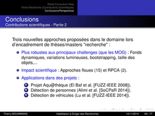 Partie Curriculum Vitae
Partie Recherche (Contributions Scientiﬁques)
Conclusions/Perspectives
Conclusions
Contributions scientiﬁques - Partie 2
Trois nouvelles approches proposées dans le domaine lors
d’encadrement de thèses/masters "recherche" :
Plus robustes aux principaux challenges (que les MOG) : Fonds
dynamiques, variations lumineuses, bootstrapping, taille des
objets,...
Impact scientiﬁque : Approches ﬂoues (15) et RPCA (2).
Applications dans des projets :
1 Projet Aqu@thèque (El Baf et al. [FUZZ-IEEE 2008]).
2 Détection de personnes (Alimi et al. [SoCPaR 2014]).
3 Détection de véhicules (Lu et al. [FUZZ-IEEE 2014]).
Thierry BOUWMANS Habilitation à Diriger des Recherches 14/11/2014 69 / 77
 