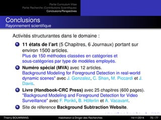 Partie Curriculum Vitae
Partie Recherche (Contributions Scientiﬁques)
Conclusions/Perspectives
Conclusions
Rayonnement scientiﬁque
Activités structurantes dans le domaine :
1 11 états de l’art (5 Chapitres, 6 Journaux) portant sur
environ 1500 articles.
Plus de 150 méthodes classées en catégories et
sous-catégories par type de modèles employés.
2 Numéro spécial (MVA) avec 12 articles.
Background Modeling for Foreground Detection in real-world
dynamic scenes" avec J. Gonzalez, C. Shan, M. Piccardi et J.
Davis.
3 Livre (Handbook-CRC Press) avec 25 chapitres (600 pages).
"Background Modeling and Foreground Detection for Video
Surveillance" avec F. Porikli, B. Höferlin et A. Vacavant.
4 Site de réference Background Subtraction Website.
Thierry BOUWMANS Habilitation à Diriger des Recherches 14/11/2014 70 / 77
 