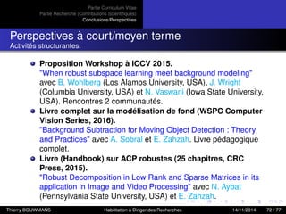 Partie Curriculum Vitae
Partie Recherche (Contributions Scientiﬁques)
Conclusions/Perspectives
Perspectives à court/moyen terme
Activités structurantes.
Proposition Workshop à ICCV 2015.
"When robust subspace learning meet background modeling"
avec B. Wohlberg (Los Alamos University, USA), J. Wright
(Columbia University, USA) et N. Vaswani (Iowa State University,
USA). Rencontres 2 communautés.
Livre complet sur la modélisation de fond (WSPC Computer
Vision Series, 2016).
"Background Subtraction for Moving Object Detection : Theory
and Practices" avec A. Sobral et E. Zahzah. Livre pédagogique
complet.
Livre (Handbook) sur ACP robustes (25 chapitres, CRC
Press, 2015).
"Robust Decomposition in Low Rank and Sparse Matrices in its
application in Image and Video Processing" avec N. Aybat
(Pennsylvania State University, USA) et E. Zahzah.
Thierry BOUWMANS Habilitation à Diriger des Recherches 14/11/2014 72 / 77
 