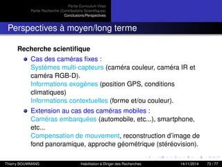 Partie Curriculum Vitae
Partie Recherche (Contributions Scientiﬁques)
Conclusions/Perspectives
Perspectives à moyen/long terme
Recherche scientiﬁque
Cas des caméras ﬁxes :
Systèmes multi-capteurs (caméra couleur, caméra IR et
caméra RGB-D).
Informations exogènes (position GPS, conditions
climatiques)
Informations contextuelles (forme et/ou couleur).
Extension au cas des caméras mobiles :
Caméras embarquées (automobile, etc...), smartphone,
etc...
Compensation de mouvement, reconstruction d’image de
fond panoramique, approche géométrique (stéréovision).
Thierry BOUWMANS Habilitation à Diriger des Recherches 14/11/2014 73 / 77
 