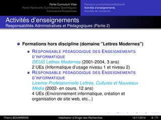 Partie Curriculum Vitae
Partie Recherche (Contributions Scientiﬁques)
Conclusions/Perspectives
Parcours universitaire/professionel.
Activités d’enseignements.
Activités de recherche.
Activités d’enseignements
Responsabilités Administratives et Pédagogiques (Partie 2)
Formations hors discipline (domaine "Lettres Modernes")
RESPONSABLE PÉDAGOGIQUE DES ENSEIGNEMENTS
D’INFORMATIQUE
DEUG Lettres Modernes (2001-2004, 3 ans)
2 UEs (Informatique d’usage niveau 1 et niveau 2)
RESPONSABLE PÉDAGOGIQUE DES ENSEIGNEMENTS
D’INFORMATIQUE
Licence Professionnelle Lettres, Cultures et Nouveaux
Média (2002- en cours, 12 ans)
4 UEs (Environnement informatique, création et
organisation de site web, etc...)
Thierry BOUWMANS Habilitation à Diriger des Recherches 14/11/2014 8 / 77
 