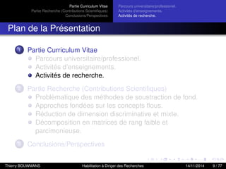 Partie Curriculum Vitae
Partie Recherche (Contributions Scientiﬁques)
Conclusions/Perspectives
Parcours universitaire/professionel.
Activités d’enseignements.
Activités de recherche.
Plan de la Présentation
1 Partie Curriculum Vitae
Parcours universitaire/professionel.
Activités d’enseignements.
Activités de recherche.
2 Partie Recherche (Contributions Scientiﬁques)
Problèmatique des méthodes de soustraction de fond.
Approches fondées sur les concepts ﬂous.
Réduction de dimension discriminative et mixte.
Décomposition en matrices de rang faible et
parcimonieuse.
3 Conclusions/Perspectives
Thierry BOUWMANS Habilitation à Diriger des Recherches 14/11/2014 9 / 77
 