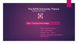 The ICFAI University, Tripura
Kamalghat, West Tripura.
NAME :- UKHAICHING MOG
ID NO :- 22IUT0490002
COURSE :- MHA SEM:- 2
SUBJECT:- STRATEGIC MANAGEMENT IN
HEALTH CARE.
Topic:- Functional level strategy
 
