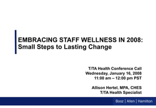 EMBRACING STAFF WELLNESS IN 2008:
Small Steps to Lasting Change


                  T/TA Health Conference Call
                 Wednesday, January 16, 2008
                     11:00 am – 12:00 pm PST

                    Allison Hertel, MPA, CHES
                         T/TA Health Specialist
 