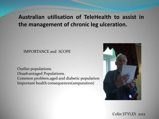 Australian utilisation of TeleHealth to assist in
the management of chronic leg ulceration.



   IMPORTANCE and SCOPE



Outlier populations.
Disadvantaged Populations.
Common problem,aged and diabetic population
Important health consequences(amputation)




                                              Colin STYLES 2012
 