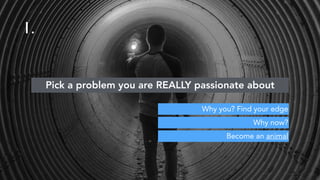 Become an animal
Pick a problem you are REALLY passionate about
Why now?
Why you? Find your edge
1.
 