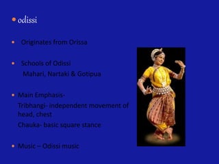  odissi
 Originates from Orissa
 Schools of Odissi
Mahari, Nartaki & Gotipua
 Main Emphasis-
Tribhangi- independent movement of
head, chest
Chauka- basic square stance
 Music – Odissi music
 