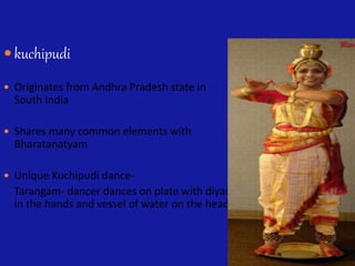  kuchipudi
 Originates from Andhra Pradesh state in
South India
 Shares many common elements with
Bharatanatyam
 Unique Kuchipudi dance-
Tarangam- dancer dances on plate with diyas
in the hands and vessel of water on the head
 