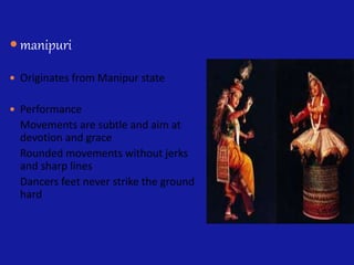  manipuri
 Originates from Manipur state
 Performance
Movements are subtle and aim at
devotion and grace
Rounded movements without jerks
and sharp lines
Dancers feet never strike the ground
hard
 