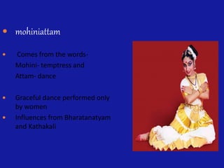  mohiniattam
 Comes from the words-
Mohini- temptress and
Attam- dance
 Graceful dance performed only
by women
 Influences from Bharatanatyam
and Kathakali
 
