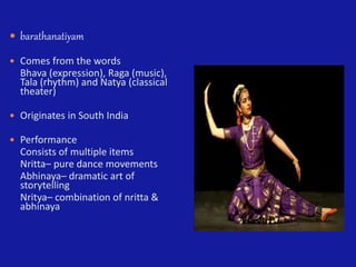  barathanatiyam
 Comes from the words
Bhava (expression), Raga (music),
Tala (rhythm) and Natya (classical
theater)
 Originates in South India
 Performance
Consists of multiple items
Nritta– pure dance movements
Abhinaya– dramatic art of
storytelling
Nritya– combination of nritta &
abhinaya
 