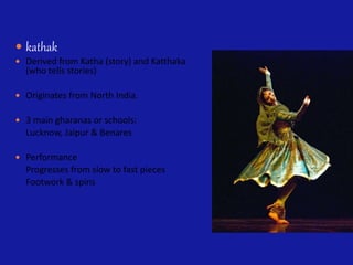  kathak
 Derived from Katha (story) and Katthaka
(who tells stories)
 Originates from North India.
 3 main gharanas or schools:
Lucknow, Jaipur & Benares
 Performance
Progresses from slow to fast pieces
Footwork & spins
 