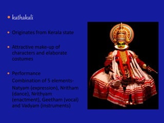  kathakali
 Originates from Kerala state
 Attractive make-up of
characters and elaborate
costumes
 Performance
Combination of 5 elements-
Natyam (expression), Nritham
(dance), Nrithyam
(enactment), Geetham (vocal)
and Vadyam (instruments)
 