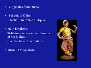 

Originates from Orissa



Schools of Odissi
Mahari, Nartaki & Gotipua

 Main Emphasis-

Tribhangi- independent movement
of head, chest
Chauka- basic square stance
 Music – Odissi music

 