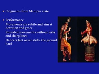  Originates from Manipur state
 Performance

Movements are subtle and aim at
devotion and grace
Rounded movements without jerks
and sharp lines
Dancers feet never strike the ground
hard

 