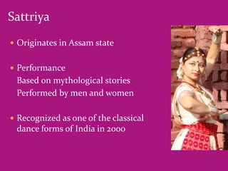 Sattriya
 Originates in Assam state
 Performance

Based on mythological stories
Performed by men and women
 Recognized as one of the classical

dance forms of India in 2000

 