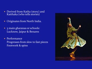  Derived from Katha (story) and

Katthaka (who tells stories)

 Originates from North India.
 3 main gharanas or schools:

Lucknow, Jaipur & Benares
 Performance

Progresses from slow to fast pieces
Footwork & spins

 