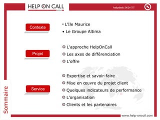 Expertise et savoir-faire Mise en œuvre du projet client Quelques indicateurs de performance L’organisation Clients et les partenaires L’Ile Maurice Le Groupe Altima L’approche HelpOnCall  Les axes de différenciation L’offre 